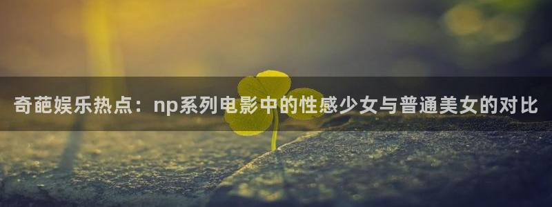 壹号娱乐体育免费注册入口：奇葩娱乐热点：np系列电影中的性感少女与普通美女的对比